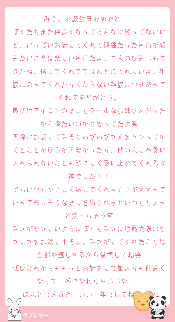 みさ、お誕生日おめでと！！
ぼくたちまだ仲良くなってそんなに経ってないけど、いっぱいお話してくれて孤独だった毎日が嘘みたいに今は楽しい毎日だよ。二人のひみつもできたね、信じてくれててほんとにうれしいよ。相談にのってくれたりくだらない雑談につきあってくれてありがとう。
最初はアイコンの感じもクールなお姉さんだったから冷たいのかと思ってたよ笑
実際にお話してみるとわざわざさんをサンってかくとことか反応が可愛かったり、他の人じゃ受け入れられないこともやさしく受け止めてくれる女神でした！！
でもいつもやさしく返してくれるみさがええっていって寂しそうな感じを出されるといつもちょっと焦っちゃう笑
みさがやさしいようにぼくもみさには最大限のやさしさをお返しするよ。みさがしてくれたことは全部お返しするから覚悟してね笑
ぜひこれからももっとお話をして誰よりも仲良くなって一番になれたらいいな！！
ほんとに大好き、いい一年にしてね！！