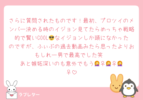 さらに質問されたものです！最初、プロツイのメンバー決める時のイジョン見てたらめっちゃ戦略的で賢いCOOL😎なイジョンしか頭になかったのですが、ふぃぶの過去動画みたら思ったよりおもしれー男で最高でした笑
あと嫉妬深いのも意外でもう🤦‍♀️🤦‍♀️🤦‍♀️