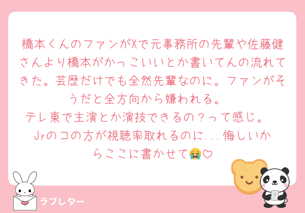 橋本くんのファンがXで元事務所の先輩や佐藤健さんより橋本がかっこいいとか書いてんの流れてきた。芸歴だけでも全然先輩なのに。ファンがそうだと全方向から嫌われる。
テレ東で主演とか演技できるの？って感じ。
Jrのコの方が視聴率取れるのに...悔しいからここに書かせて😭
