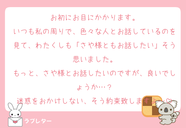 お初にお目にかかります。
いつも私の周りで、色々な人とお話しているのを見て、わたくしも「さや様ともお話したい」そう思いました。
もっと、さや様とお話したいのですが、良いでしょうか…？
迷惑をおかけしない、そう約束致しますよ…