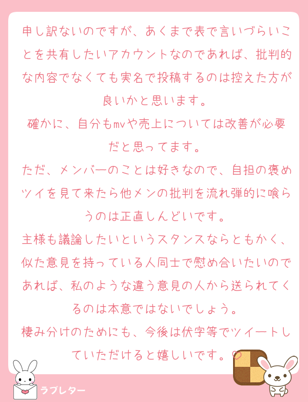 申し訳ないのですが、あくまで表で言いづらいことを共有したいアカウントなのであれば、批判的な内容でなくても実名で投稿するのは控えた方が良いかと思います。
確かに、自分もmvや売上については改善が必要だと思ってます。
ただ、メンバーのことは好きなので、自担の褒めツイを見て来たら他メンの批判を流れ弾的に喰らうのは正直しんどいです。
主様も議論したいというスタンスならともかく、似た意見を持っている人同士で慰め合いたいのであれば、私のような違う意見の人から送られてくるのは本意ではないでしょう。
棲み分けのためにも、今後は伏字等でツイートしていただけると嬉しいです。