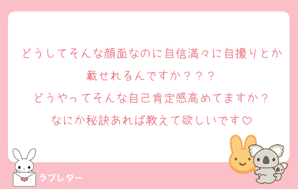 どうしてそんな顔面なのに自信満々に自撮りとか載せれるんですか？？？
どうやってそんな自己肯定感高めてますか？
なにか秘訣あれば教えて欲しいです