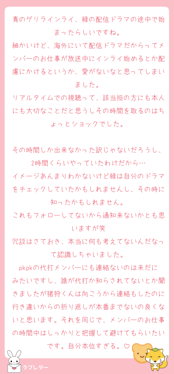青のゲリラインライ、緑の配信ドラマの途中で始まったらしいですね。
細かいけど、海外にいて配信ドラマだからってメンバーのお仕事が放送中にインライ始めるとか配慮にかけるというか、愛がないなと思ってしまいました。
リアルタイムでの視聴って、該当担の方にも本人にも大切なことだと思うしその時間を取るのはちょっとショックでした。

その時間しか出来なかった訳じゃないだろうし、2時間くらいやっていたわけだから…
イメージあんまりわかないけど緑は自分のドラマをチェックしていたかもしれませんし、その時に知ったかもしれません。
これもフォローしてないから通知来ないかとも思いますが笑
冗談はさておき、本当に何も考えてないんだなって認識しちゃいました。
pkpkの代打メンバーにも連絡ないのは未だにみたいですし、誰が代打か知らされてないとか聞きましたが猪狩くんは向こうから連絡もしたのに行き違いからの折り返しが本番までないの良くないと思います。それを同じで、メンバーのお仕事の時間中はしっかりと把握して避けてもらいたいです。自分本位すぎる。