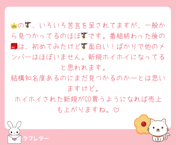 👑の🦅、いろいろ苦言を呈されてますが、一般から見つかってるのほぼ🦅です。番組終わった後の📮は、初めてみたけど🦅面白い！ばかりで他のメンバーはほぼいません。新規ホイホイになってると思われます。
結構知名度あるのにまだ見つかるのかーとは思いますけど。
ホイホイされた新規がCD買うようになれば売上も上がりますね。