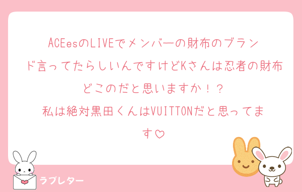 ACEesのLIVEでメンバーの財布のブランド言ってたらしいんですけどKさんは忍者の財布どこのだと思いますか！？
私は絶対黒田くんはVUITTONだと思ってます