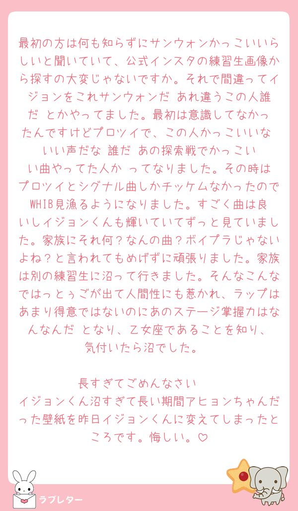 最初の方は何も知らずにサンウォンかっこいいらしいと聞いていて、公式インスタの練習生画像から探すの大変じゃないですか。それで間違ってイジョンをこれサンウォンだ‼️あれ違うこの人誰だ‼️とかやってました。最初は意識してなかったんですけどプロツイで、この人かっこいいな‼️いい声だな‼️誰だ‼️あの探索戦でかっこいい曲やってた人か‼️ってなりました。その時はプロツイとシグナル曲しかチッケムなかったのでWHIB見漁るようになりました。すごく曲は良いしイジョンくんも輝いていてずっと見ていました。家族にそれ何？なんの曲？ボイプラじゃないよね？と言われてもめげずに頑張りました。家族は別の練習生に沼って行きました。そんなこんなではっとぅごが出て人間性にも惹かれ、ラップはあまり得意ではないのにあのステージ掌握力はなんなんだ‼️となり、乙女座であることを知り、気付いたら沼でした。

長すぎてごめんなさい🥺
イジョンくん沼すぎて長い期間アヒョンちゃんだった壁紙を昨日イジョンくんに変えてしまったところです。悔しい。