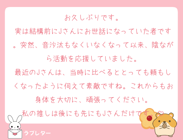 お久しぶりです。
実は結構前にJさんにお世話になっていた者です。突然、音沙汰もなくいなくなって以来、陰ながら活動を応援していました。
最近のJさんは、当時に比べるととっても頼もしくなったように伺えて素敵ですね。これからもお身体を大切に、頑張ってください。
私の推しは後にも先にもJさんだけです。