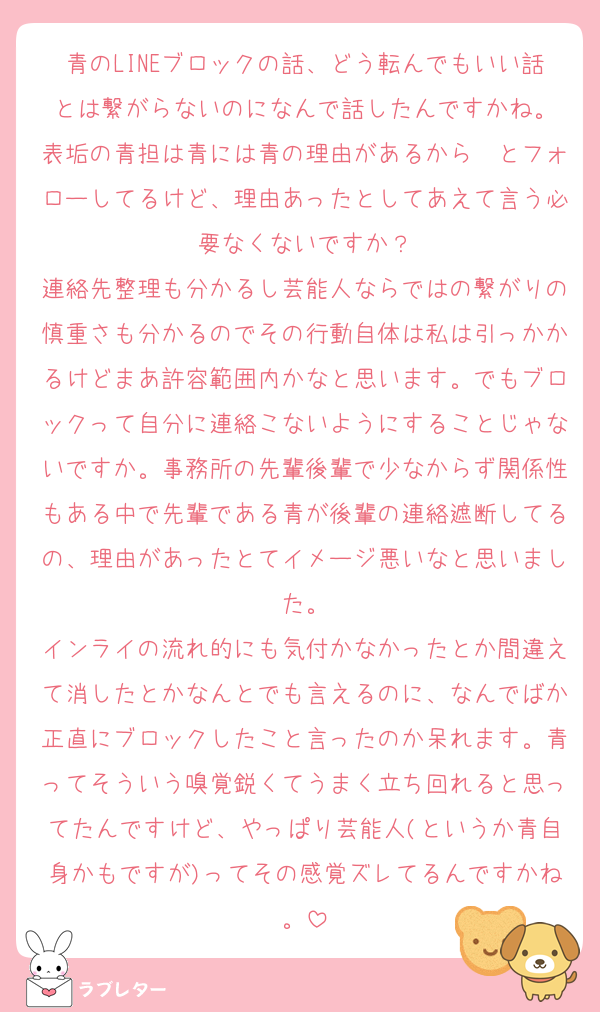 青のLINEブロックの話、どう転んでもいい話とは繋がらないのになんで話したんですかね。
表垢の青担は青には青の理由があるから〜とフォローしてるけど、理由あったとしてあえて言う必要なくないですか？
連絡先整理も分かるし芸能人ならではの繋がりの慎重さも分かるのでその行動自体は私は引っかかるけどまあ許容範囲内かなと思います。でもブロックって自分に連絡こないようにすることじゃないですか。事務所の先輩後輩で少なからず関係性もある中で先輩である青が後輩の連絡遮断してるの、理由があったとてイメージ悪いなと思いました。
インライの流れ的にも気付かなかったとか間違えて消したとかなんとでも言えるのに、なんでばか正直にブロックしたこと言ったのか呆れます。青ってそういう嗅覚鋭くてうまく立ち回れると思ってたんですけど、やっぱり芸能人(というか青自身かもですが)ってその感覚ズレてるんですかね。
