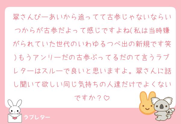 翠さんびーあいから追ってて古参じゃないならいつからが古参だよって感じですよね(私は当時嫌がられていた世代のいわゆるつべ出の新規です笑)もうアンリーだの古参ぶってるだのて言うラブレターはスルーで良いと思いますよ。翠さんに話し聞いて欲しい同じ気持ちの人達だけでよくないですか？