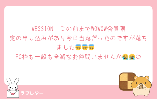 WESSION  この前までWOWOW会員限定の申し込みがあり今日当落だったのですが落ちました😇😇😇
FC枠も一般も全滅なお仲間いませんか😭😭