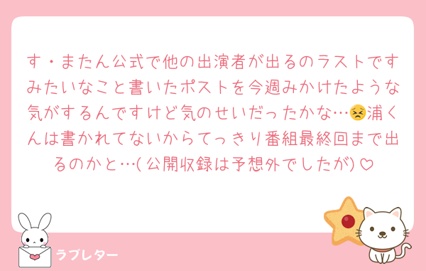 す・またん公式で他の出演者が出るのラストですみたいなこと書いたポストを今週みかけたような気がするんですけど気のせいだったかな…😣浦くんは書かれてないからてっきり番組最終回まで出るのかと…(公開収録は予想外でしたが)