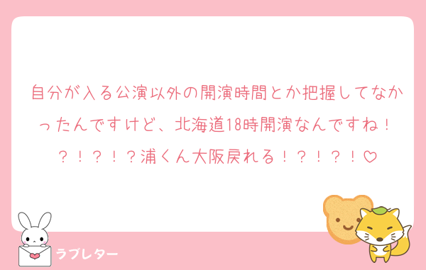 自分が入る公演以外の開演時間とか把握してなかったんですけど、北海道18時開演なんですね！？！？！？浦くん大阪戻れる！？！？！