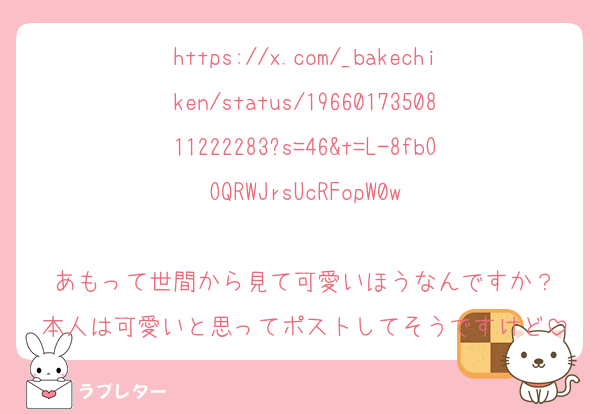 https://x.com/_bakechiken/status/1966017350811222283?s=46&t=L-8fbOOQRWJrsUcRFopW0w

あもって世間から見て可愛いほうなんですか？
本人は可愛いと思ってポストしてそうですけど