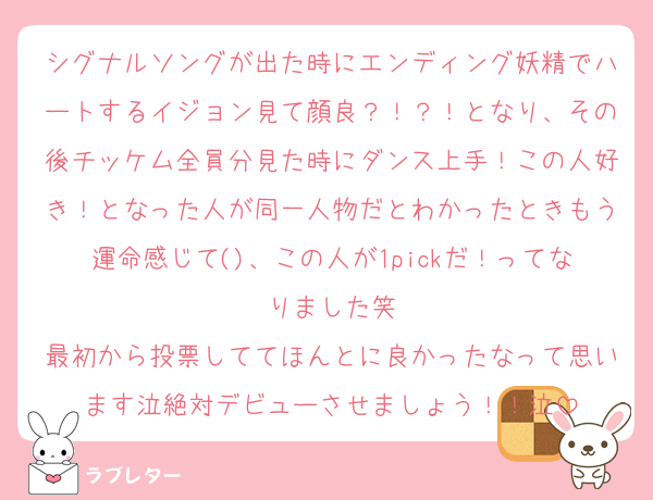 シグナルソングが出た時にエンディング妖精でハートするイジョン見て顔良？！？！となり、その後チッケム全員分見た時にダンス上手！この人好き！となった人が同一人物だとわかったときもう運命感じて()、この人が1pickだ！ってなりました笑
最初から投票しててほんとに良かったなって思います泣絶対デビューさせましょう！！泣