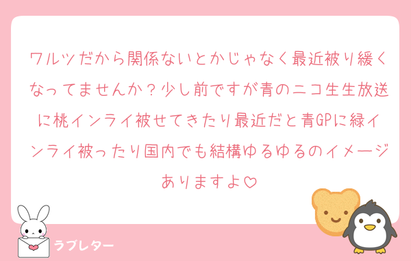 ワルツだから関係ないとかじゃなく最近被り緩くなってませんか？少し前ですが青のニコ生生放送に桃インライ被せてきたり最近だと青GPに緑インライ被ったり国内でも結構ゆるゆるのイメージありますよ