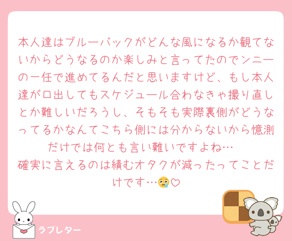 本人達はブルーバックがどんな風になるか観てないからどうなるのか楽しみと言ってたのでンニーの一任で進めてるんだと思いますけど、もし本人達が口出してもスケジュール合わなきゃ撮り直しとか難しいだろうし、そもそも実際裏側がどうなってるかなんてこちら側には分からないから憶測だけでは何とも言い難いですよね…
確実に言えるのは績むオタクが減ったってことだけです…😢
