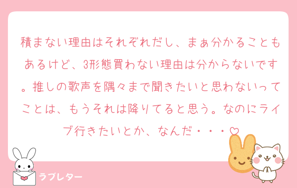 積まない理由はそれぞれだし、まぁ分かることもあるけど、3形態買わない理由は分からないです。推しの歌声を隅々まで聞きたいと思わないってことは、もうそれは降りてると思う。なのにライブ行きたいとか、なんだ・・・