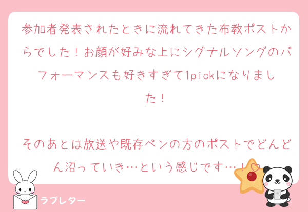 参加者発表されたときに流れてきた布教ポストからでした！お顔が好みな上にシグナルソングのパフォーマンスも好きすぎて1pickになりました！

そのあとは放送や既存ペンの方のポストでどんどん沼っていき…という感じです…！
