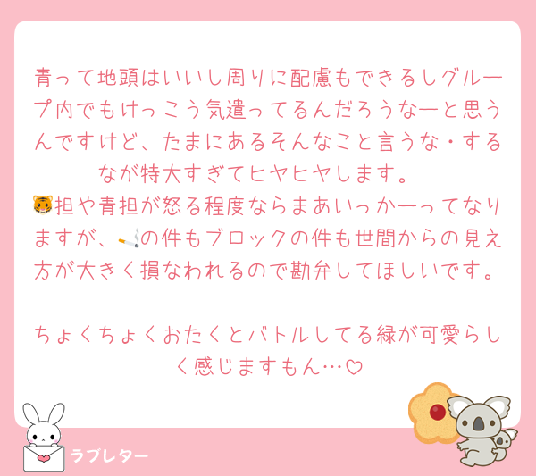 青って地頭はいいし周りに配慮もできるしグループ内でもけっこう気遣ってるんだろうなーと思うんですけど、たまにあるそんなこと言うな・するなが特大すぎてヒヤヒヤします。
🐯担や青担が怒る程度ならまあいっかーってなりますが、🚬の件もブロックの件も世間からの見え方が大きく損なわれるので勘弁してほしいです。
ちょくちょくおたくとバトルしてる緑が可愛らしく感じますもん…
