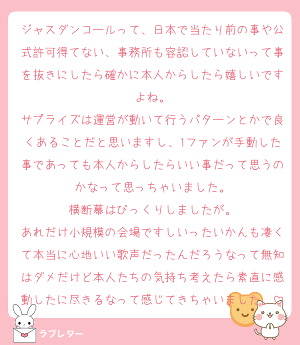 ジャスダンコールって、日本で当たり前の事や公式許可得てない、事務所も容認していないって事を抜きにしたら確かに本人からしたら嬉しいですよね。
サプライズは運営が動いて行うパターンとかで良くあることだと思いますし、1ファンが手動した事であっても本人からしたらいい事だって思うのかなって思っちゃいました。
横断幕はびっくりしましたが。
あれだけ小規模の会場ですしいったいかんも凄くて本当に心地いい歌声だったんだろうなって無知はダメだけど本人たちの気持ち考えたら素直に感動したに尽きるなって感じてきちゃいました。