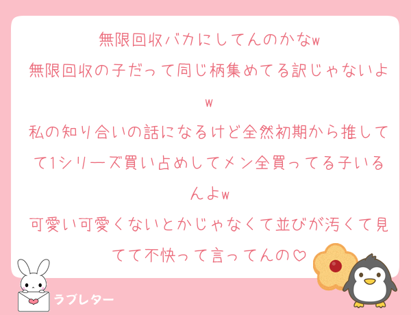 無限回収バカにしてんのかなw
無限回収の子だって同じ柄集めてる訳じゃないよw
私の知り合いの話になるけど全然初期から推してて1シリーズ買い占めしてメン全買ってる子いるんよw
可愛い可愛くないとかじゃなくて並びが汚くて見てて不快って言ってんの