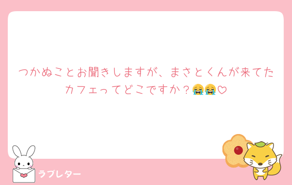 つかぬことお聞きしますが、まさとくんが来てたカフェってどこですか？😭😭