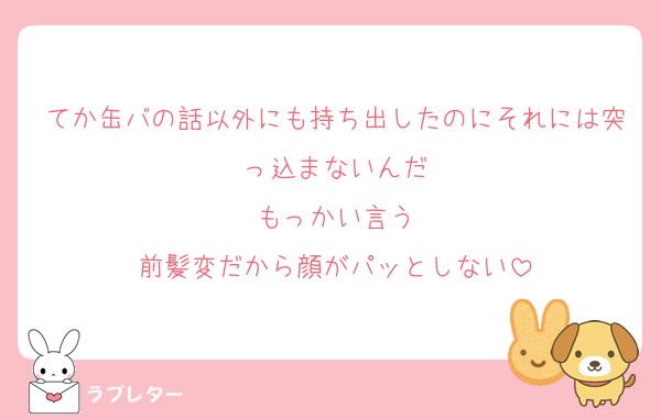 てか缶バの話以外にも持ち出したのにそれには突っ込まないんだ
もっかい言う
前髪変だから顔がパッとしない