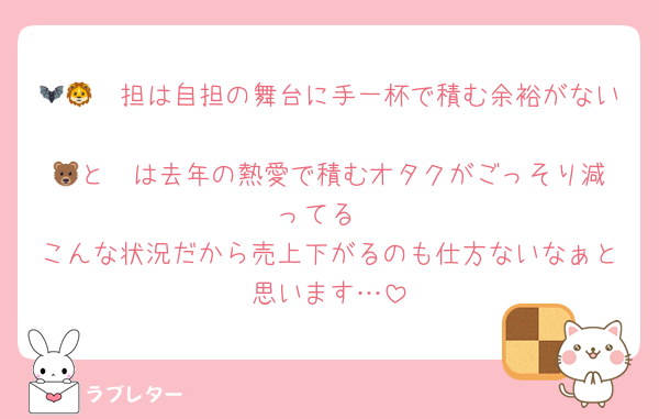 🦇🦁🦔担は自担の舞台に手一杯で積む余裕がない
🦓と🐻‍は去年の熱愛で積むオタクがごっそり減ってる
こんな状況だから売上下がるのも仕方ないなぁと思います…