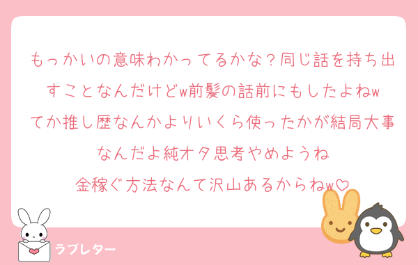 もっかいの意味わかってるかな？同じ話を持ち出すことなんだけどw前髪の話前にもしたよねw
てか推し歴なんかよりいくら使ったかが結局大事なんだよ純オタ思考やめようね
金稼ぐ方法なんて沢山あるからねw
