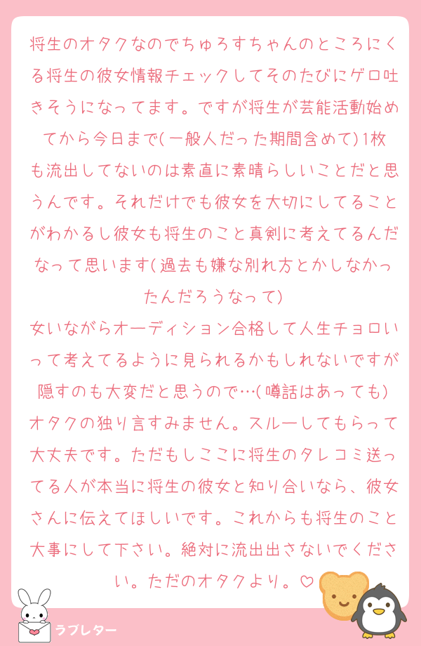 将生のオタクなのでちゅろすちゃんのところにくる将生の彼女情報チェックしてそのたびにゲロ吐きそうになってます。ですが将生が芸能活動始めてから今日まで(一般人だった期間含めて)1枚も流出してないのは素直に素晴らしいことだと思うんです。それだけでも彼女を大切にしてることがわかるし彼女も将生のこと真剣に考えてるんだなって思います(過去も嫌な別れ方とかしなかったんだろうなって)
女いながらオーディション合格して人生チョロいって考えてるように見られるかもしれないですが隠すのも大変だと思うので…(噂話はあっても)オタクの独り言すみません。スルーしてもらって大丈夫です。ただもしここに将生のタレコミ送ってる人が本当に将生の彼女と知り合いなら、彼女さんに伝えてほしいです。これからも将生のこと大事にして下さい。絶対に流出出さないでください。ただのオタクより。