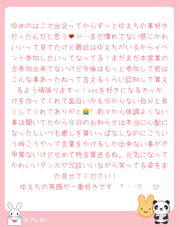 ゆめのはこで出会ってからずっとゆえちの事好きだったんだと思う💗💭…まだ慣れてない感じかわいいって見てたけど最近はゆえちがいるからイベント参加したいってなってる！まだまだ本営業の方参加出来てないけど今後はもっと参加して前はこんな事あったねって言えるくらい認知して貰えるよう頑張りますっ！vrcを好きになるきっかけを作ってくれて面白いかも分からない自分と良くしてくれてありがと😭✨前々から体調よくない事は聞いてたから今日のお知らせは本当に心配になったしいつも癒しを貰いっぱなしなのにこういう時こうやって言葉をかけるしか出来ない事が不甲斐ないけどせめて物言葉送るね。元気になってかわいいダンスや冗談いいながら笑ってる姿をまた見せてください！
ゆえちの笑顔が一番好きです𐔌՞･·･՞𐦯
