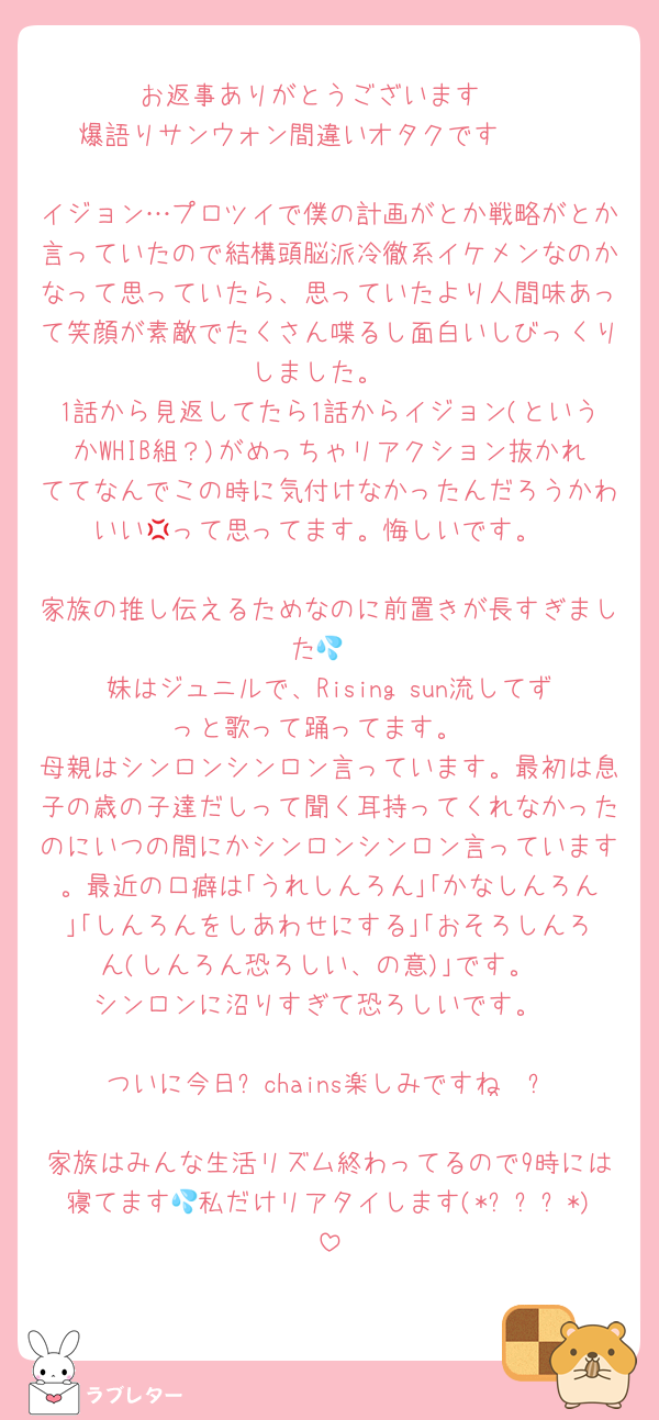 お返事ありがとうございます‼️
爆語りサンウォン間違いオタクです🥺🥺

イジョン…プロツイで僕の計画がとか戦略がとか言っていたので結構頭脳派冷徹系イケメンなのかなって思っていたら、思っていたより人間味あって笑顔が素敵でたくさん喋るし面白いしびっくりしました。
1話から見返してたら1話からイジョン(というかWHIB組？)がめっちゃリアクション抜かれててなんでこの時に気付けなかったんだろうかわいい‪💢って思ってます。悔しいです。

家族の推し伝えるためなのに前置きが長すぎました💦
妹はジュニルで、Rising sun流してずっと歌って踊ってます。
母親はシンロンシンロン言っています。最初は息子の歳の子達だしって聞く耳持ってくれなかったのにいつの間にかシンロンシンロン言っています。最近の口癖は｢うれしんろん｣｢かなしんろん｣｢しんろんをしあわせにする｣｢おそろしんろん(しんろん恐ろしい、の意)｣です。
シンロンに沼りすぎて恐ろしいです。

ついに今日❕chains楽しみですね·͜·ᰔᩚ
家族はみんな生活リズム終わってるので9時には寝てます💦私だけリアタイします(*ˊᵕˋ*)