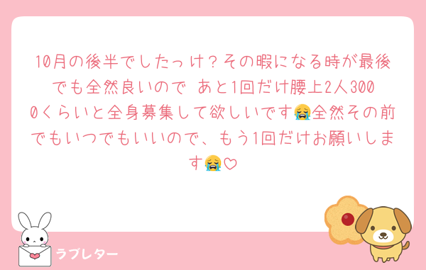 10月の後半でしたっけ？その暇になる時が最後でも全然良いので あと1回だけ腰上2人3000くらいと全身募集して欲しいです😭全然その前でもいつでもいいので、もう1回だけお願いします😭