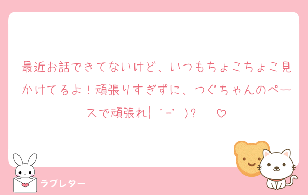 最近お話できてないけど、いつもちょこちょこ見かけてるよ！頑張りすぎずに、つぐちゃんのペースで頑張れ‎|•'-'•)و✧