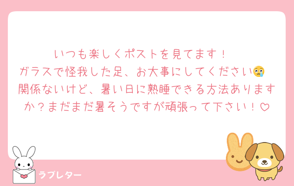 いつも楽しくポストを見てます！
ガラスで怪我した足、お大事にしてください😢
関係ないけど、暑い日に熟睡できる方法ありますか？まだまだ暑そうですが頑張って下さい！