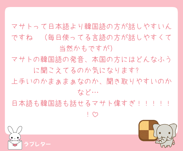 マサトって日本語より韓国語の方が話しやすいんですね🫣（毎日使ってる言語の方が話しやすくて当然かもですが）
マサトの韓国語の発音、本国の方にはどんなふうに聞こえてるのか気になります✨
上手いのかまぁまぁなのか、聞き取りやすいのかなど…
日本語も韓国語も話せるマサト偉すぎ！！！！！！