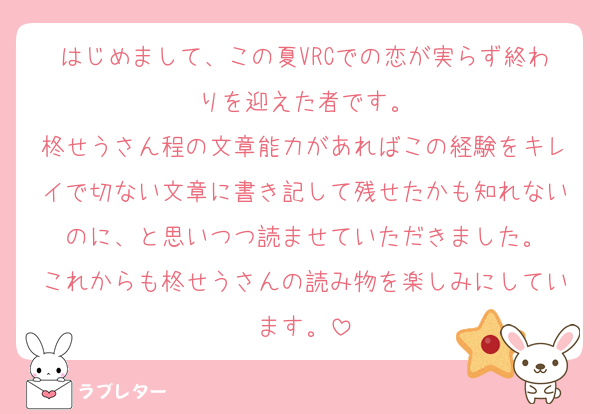 はじめまして、この夏VRCでの恋が実らず終わりを迎えた者です。
柊せうさん程の文章能力があればこの経験をキレイで切ない文章に書き記して残せたかも知れないのに、と思いつつ読ませていただきました。
これからも柊せうさんの読み物を楽しみにしています。