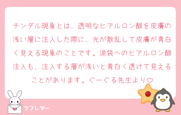 チンダル現象とは、透明なヒアルロン酸を皮膚の浅い層に注入した際に、光が散乱して皮膚が青白く見える現象のことです。涙袋へのヒアルロン酸注入も、注入する層が浅いと青白く透けて見えることがあります。﻿ぐーぐる先生より