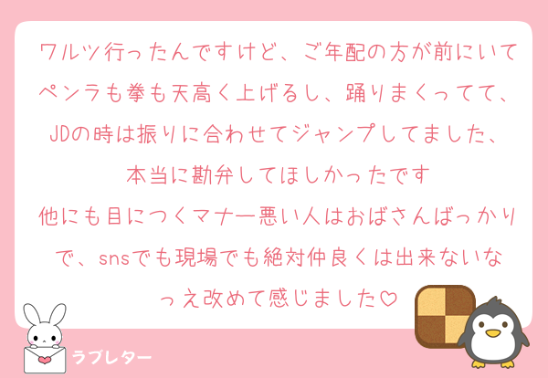 ワルツ行ったんですけど、ご年配の方が前にいてペンラも拳も天高く上げるし、踊りまくってて、JDの時は振りに合わせてジャンプしてました、本当に勘弁してほしかったです
他にも目につくマナー悪い人はおばさんばっかりで、snsでも現場でも絶対仲良くは出来ないなっえ改めて感じました