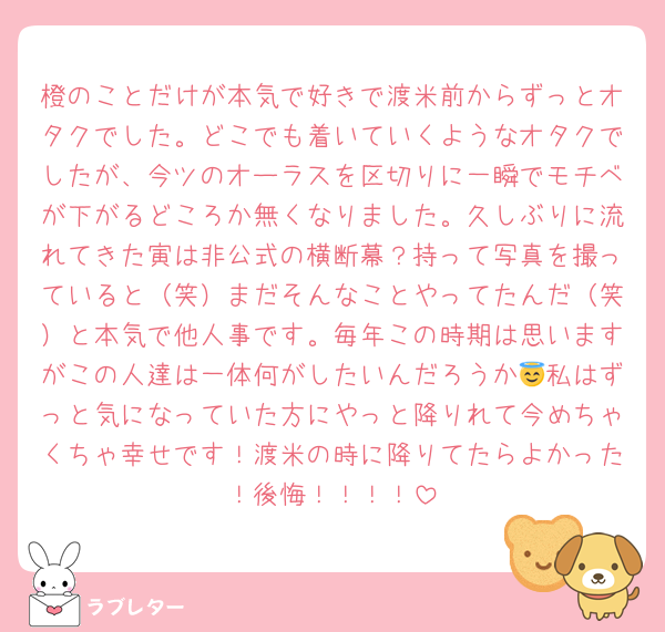 橙のことだけが本気で好きで渡米前からずっとオタクでした。どこでも着いていくようなオタクでしたが、今ツのオーラスを区切りに一瞬でモチベが下がるどころか無くなりました。久しぶりに流れてきた寅は非公式の横断幕？持って写真を撮っていると（笑）まだそんなことやってたんだ（笑）と本気で他人事です。毎年この時期は思いますがこの人達は一体何がしたいんだろうか😇私はずっと気になっていた方にやっと降りれて今めちゃくちゃ幸せです！渡米の時に降りてたらよかった！後悔！！！！