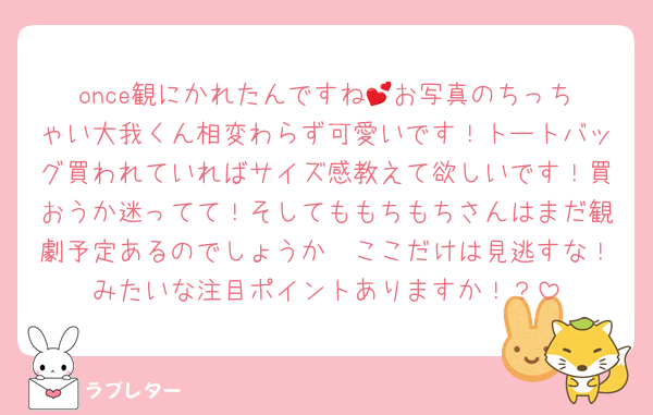 once観にかれたんですね💕︎お写真のちっちゃい大我くん相変わらず可愛いです！トートバッグ買われていればサイズ感教えて欲しいです！買おうか迷ってて！そしてももちもちさんはまだ観劇予定あるのでしょうか🥰ここだけは見逃すな！みたいな注目ポイントありますか！？