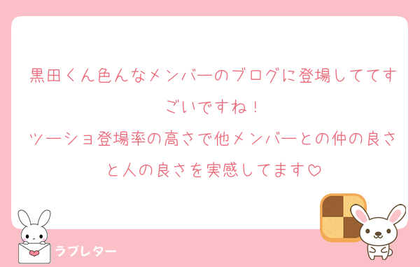 黒田くん色んなメンバーのブログに登場しててすごいですね！
ツーショ登場率の高さで他メンバーとの仲の良さと人の良さを実感してます