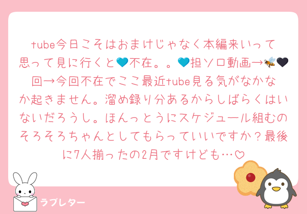 tube今日こそはおまけじゃなく本編来いって思って見に行くと💙不在。。💙担ソロ動画→🐝🖤回→今回不在でここ最近tube見る気がなかなか起きません。溜め録り分あるからしばらくはいないだろうし。ほんっとうにスケジュール組むのそろそろちゃんとしてもらっていいですか？最後に7人揃ったの2月ですけども…