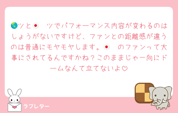 🌏ツと🇯🇵ツでパフォーマンス内容が変わるのはしょうがないですけど、ファンとの距離感が違うのは普通にモヤモヤします。🇯🇵のファンって大事にされてるんですかね？このままじゃ一向にドームなんて立てないよ