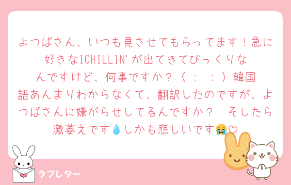 よつばさん、いつも見させてもらってます！急に好きなICHILLIN'が出てきてびっくりなんですけど、何事ですか？（ ;  ; ）韓国語あんまりわからなくて、翻訳したのですが、よつばさんに嫌がらせしてるんですか？🥹そしたら激萎えです💧しかも悲しいです😭