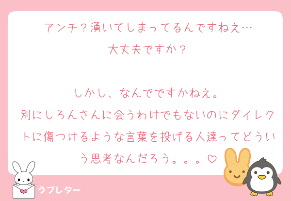 アンチ？湧いてしまってるんですねえ…
大丈夫ですか？

しかし、なんでですかねえ。
別にしろんさんに会うわけでもないのにダイレクトに傷つけるような言葉を投げる人達ってどういう思考なんだろう。。。