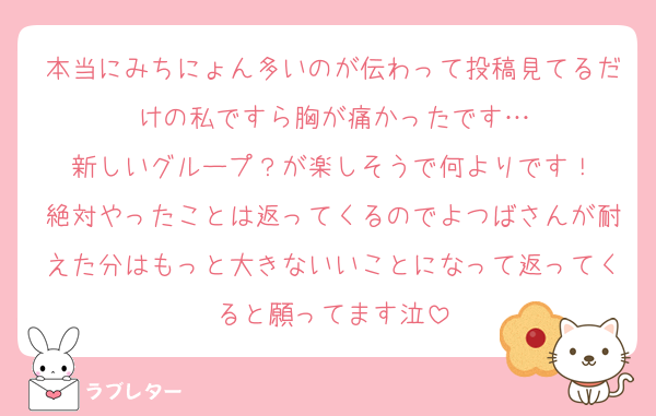 本当にみちにょん多いのが伝わって投稿見てるだけの私ですら胸が痛かったです…
新しいグループ？が楽しそうで何よりです！
絶対やったことは返ってくるのでよつばさんが耐えた分はもっと大きないいことになって返ってくると願ってます泣