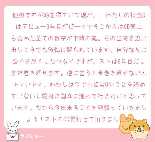 他担ですが的を得ていて涙が、、わたしの担当Gはデビュー3年目がピークでそこからはCD売上も含めた全ての数字が下降の嵐。その当時を思い出して今でも後悔に駆られています。自分なりに全力を尽くしたつもりですが。ストは6年目だしまだ巻き返せます。逆に言うと今巻き返せないとキツいです。わたしは今でも担当Gのことを諦めていないし絶対に国立に連れて行きたいと思っています。だから今出来ることを頑張っていきましょう！ストのCD買わせて頂きました