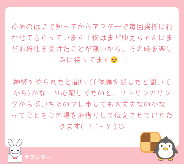 ゆめのはこで知ってからアフターで毎回挨拶に行かせてもらっています！僕はまだゆえちゃんにまだお給仕を受けたことが無いから、その時を楽しみに待ってます😌

神経をやられたと聞いて(体調を崩したと聞いてから)かなーり心配してたのと、リトリンのリンクからぶいちゃのフレ申しても大丈夫なのかなーってことをこの場をお借りして伝えさせていただきます( ˶'-'˶)