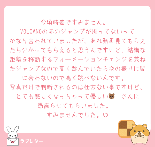 今頃時差ですみません。
VOLCANOの赤のジャンプが揃ってないってかなり言われていましたが、あれ動画見てもらえたら分かってもらえると思うんですけど、結構な距離を移動するフォーメーションチェンジを兼ねたジャンプなので高く跳んでいたら次の振りに間に合わないので高く跳べないんです。
写真だけで判断されるのは仕方ない事ですけど、とても悲しくなっちゃって優しい🐻‍❄️さんに愚痴らせてもらいました。
すみませんでした。